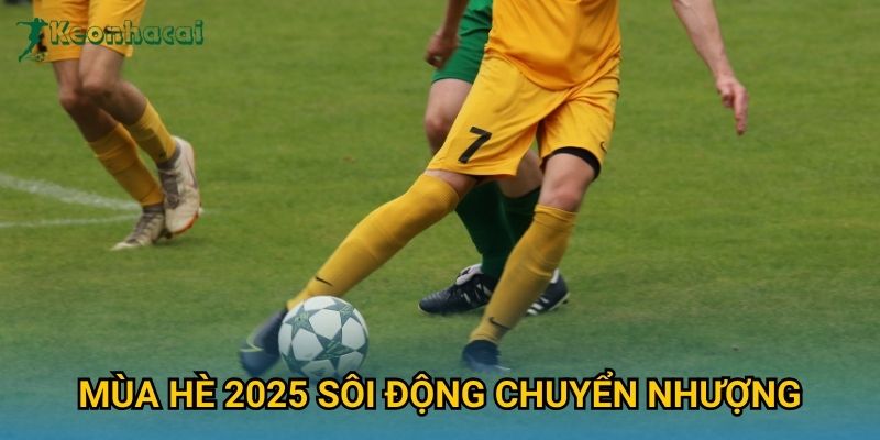 Mùa hè 2025 sôi động chuyển nhượng Keonhacai – Những thương vụ đáng chú ý